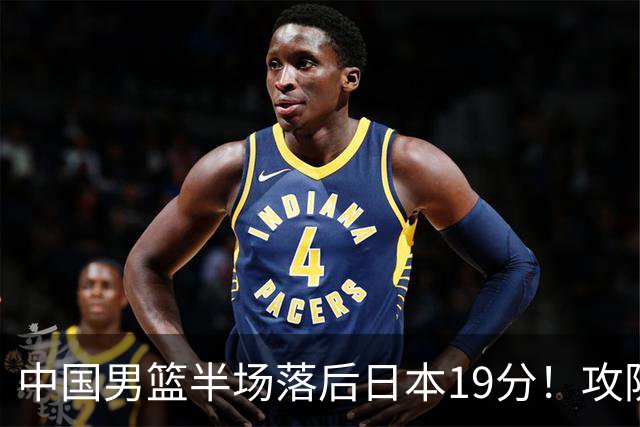 中国男篮半场落后日本19分！攻防两端被爆，郭士强毫无办法，真危险了