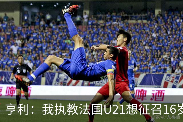 亨利：我执教法国U21想征召16岁的雅凯，但他因为参加考试没来