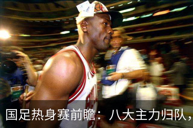 国足热身赛前瞻：八大主力归队，邵佳一迎关键考验！