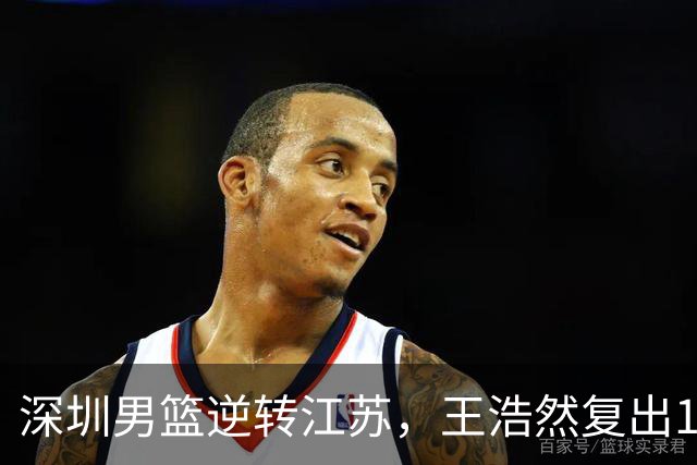 深圳男篮逆转江苏，王浩然复出13+5，贺希宁10分庞峥麟16分，史密斯爆发