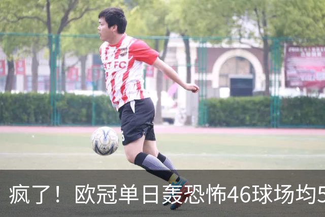 疯了！欧冠单日轰恐怖46球场均5.11球 单轮78球创史