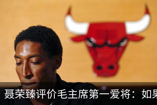 聂荣臻评价毛主席第一爱将：如果他还活着，十大元帅可能要换位次