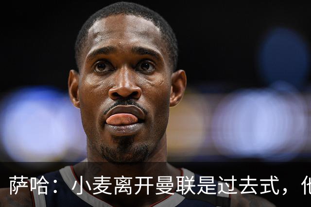 萨哈：小麦离开曼联是过去式，他去皇马和贝林搭档会很有看点