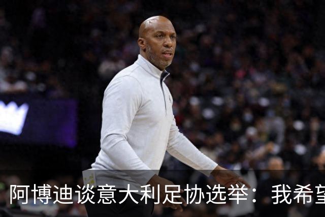 阿博迪谈意大利足协选举：我希望大家能汲取这段经历的教训