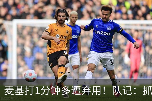 麦基打1分钟多遭弃用！队记：抓紧时间找大外 大古和大王要累死了